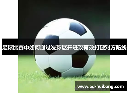 足球比赛中如何通过发球展开进攻有效打破对方防线
