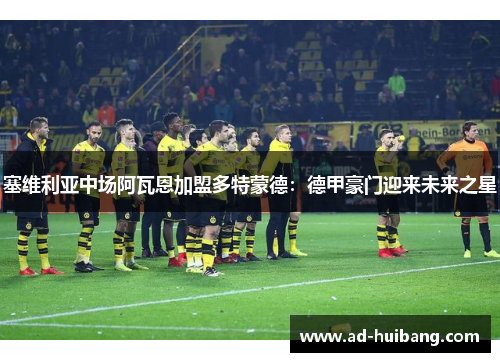 塞维利亚中场阿瓦恩加盟多特蒙德：德甲豪门迎来未来之星